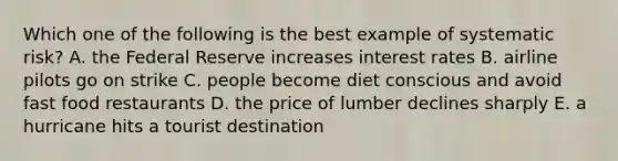 Which one of the following is the best example of systematic risk? A. the Federal Reserve increases interest rates B. airline pilots go on strike C. people become diet conscious and avoid fast food restaurants D. the price of lumber declines sharply E. a hurricane hits a tourist destination