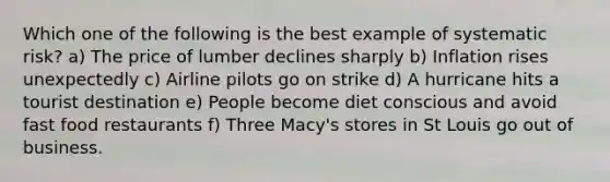 Which one of the following is the best example of systematic risk? a) The price of lumber declines sharply b) Inflation rises unexpectedly c) Airline pilots go on strike d) A hurricane hits a tourist destination e) People become diet conscious and avoid fast food restaurants f) Three Macy's stores in St Louis go out of business.