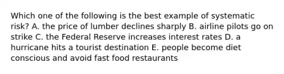 Which one of the following is the best example of systematic risk? A. the price of lumber declines sharply B. airline pilots go on strike C. the Federal Reserve increases interest rates D. a hurricane hits a tourist destination E. people become diet conscious and avoid fast food restaurants