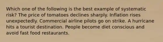 Which one of the following is the best example of systematic risk? The price of tomatoes declines sharply. Inflation rises unexpectedly. Commercial airline pilots go on strike. A hurricane hits a tourist destination. People become diet conscious and avoid fast food restaurants.