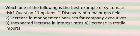 Which one of the following is the best example of systematic risk? Question 11 options: 1)Discovery of a major gas field 2)Decrease in management bonuses for company executives 3)Unexpected increase in interest rates 4)Decrease in textile imports