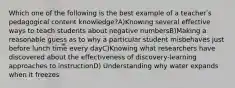 Which one of the following is the best example of a teacherʹs pedagogical content knowledge?A)Knowing several effective ways to teach students about negative numbersB)Making a reasonable guess as to why a particular student misbehaves just before lunch time every dayC)Knowing what researchers have discovered about the effectiveness of discovery‐learning approaches to instructionD) Understanding why water expands when it freezes