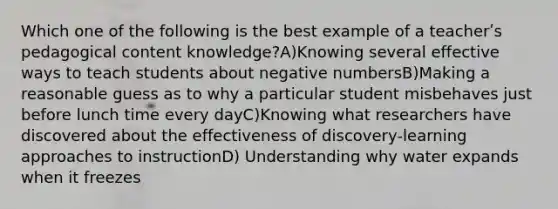 Which one of the following is the best example of a teacherʹs pedagogical content knowledge?A)Knowing several effective ways to teach students about negative numbersB)Making a reasonable guess as to why a particular student misbehaves just before lunch time every dayC)Knowing what researchers have discovered about the effectiveness of discovery‐learning approaches to instructionD) Understanding why water expands when it freezes