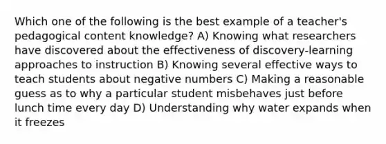 Which one of the following is the best example of a teacher's pedagogical content knowledge? A) Knowing what researchers have discovered about the effectiveness of discovery-learning approaches to instruction B) Knowing several effective ways to teach students about negative numbers C) Making a reasonable guess as to why a particular student misbehaves just before lunch time every day D) Understanding why water expands when it freezes