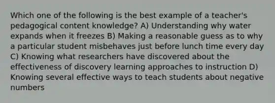 Which one of the following is the best example of a teacher's pedagogical content knowledge? A) Understanding why water expands when it freezes B) Making a reasonable guess as to why a particular student misbehaves just before lunch time every day C) Knowing what researchers have discovered about the effectiveness of discovery learning approaches to instruction D) Knowing several effective ways to teach students about negative numbers