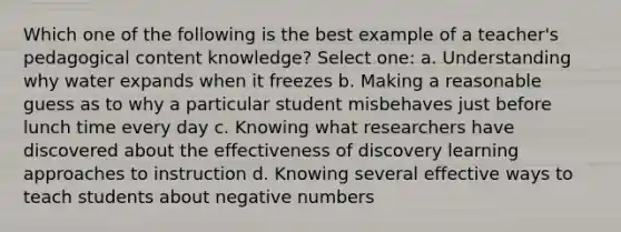 Which one of the following is the best example of a teacher's pedagogical content knowledge? Select one: a. Understanding why water expands when it freezes b. Making a reasonable guess as to why a particular student misbehaves just before lunch time every day c. Knowing what researchers have discovered about the effectiveness of discovery learning approaches to instruction d. Knowing several effective ways to teach students about negative numbers