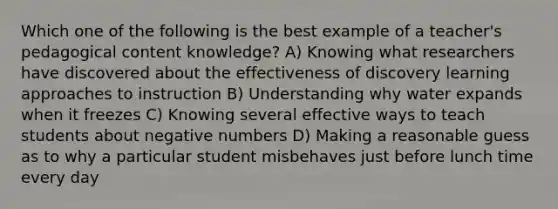 Which one of the following is the best example of a teacher's pedagogical content knowledge? A) Knowing what researchers have discovered about the effectiveness of discovery learning approaches to instruction B) Understanding why water expands when it freezes C) Knowing several effective ways to teach students about negative numbers D) Making a reasonable guess as to why a particular student misbehaves just before lunch time every day