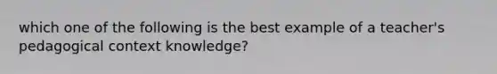 which one of the following is the best example of a teacher's pedagogical context knowledge?