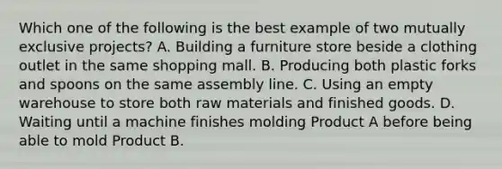 Which one of the following is the best example of two mutually exclusive projects? A. Building a furniture store beside a clothing outlet in the same shopping mall. B. Producing both plastic forks and spoons on the same assembly line. C. Using an empty warehouse to store both raw materials and finished goods. D. Waiting until a machine finishes molding Product A before being able to mold Product B.