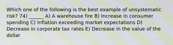 Which one of the following is the best example of unsystematic risk? 74) ______ A) A warehouse fire B) Increase in consumer spending C) Inflation exceeding market expectations D) Decrease in corporate tax rates E) Decrease in the value of the dollar