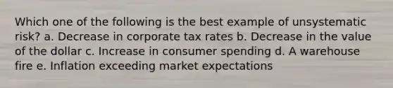 Which one of the following is the best example of unsystematic risk? a. Decrease in corporate tax rates b. Decrease in the value of the dollar c. Increase in consumer spending d. A warehouse fire e. Inflation exceeding market expectations