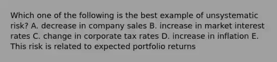 Which one of the following is the best example of unsystematic risk? A. decrease in company sales B. increase in market interest rates C. change in corporate tax rates D. increase in inflation E. This risk is related to expected portfolio returns