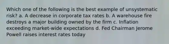 Which one of the following is the best example of unsystematic risk? a. A decrease in corporate tax rates b. A warehouse fire destroys a major building owned by the firm c. Inflation exceeding market-wide expectations d. Fed Chairman Jerome Powell raises interest rates today