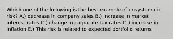 Which one of the following is the best example of unsystematic risk? A.) decrease in company sales B.) increase in market interest rates C.) change in corporate tax rates D.) increase in inflation E.) This risk is related to expected portfolio returns