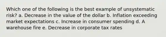 Which one of the following is the best example of unsystematic risk? a. Decrease in the value of the dollar b. Inflation exceeding market expectations c. Increase in consumer spending d. A warehouse fire e. Decrease in corporate tax rates