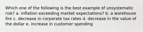 Which one of the following is the best example of unsystematic risk? a. inflation exceeding market expectations? b. a warehouse fire c. decrease in corporate tax rates d. decrease in the value of the dollar e. increase in customer spending