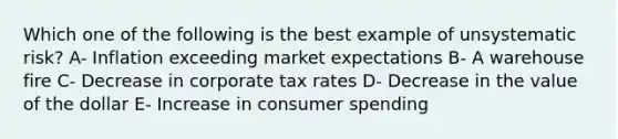 Which one of the following is the best example of unsystematic risk? A- Inflation exceeding market expectations B- A warehouse fire C- Decrease in corporate tax rates D- Decrease in the value of the dollar E- Increase in consumer spending