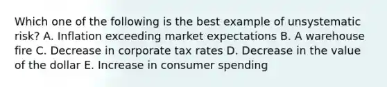 Which one of the following is the best example of unsystematic risk? A. Inflation exceeding market expectations B. A warehouse fire C. Decrease in corporate tax rates D. Decrease in the value of the dollar E. Increase in consumer spending