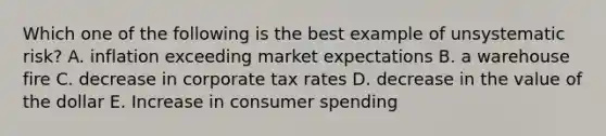 Which one of the following is the best example of unsystematic risk? A. inflation exceeding market expectations B. a warehouse fire C. decrease in corporate tax rates D. decrease in the value of the dollar E. Increase in consumer spending