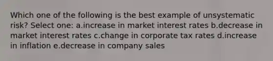 Which one of the following is the best example of unsystematic risk? Select one: a.increase in market interest rates b.decrease in market interest rates c.change in corporate tax rates d.increase in inflation e.decrease in company sales