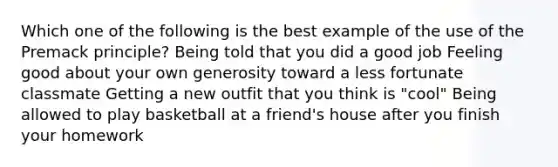 Which one of the following is the best example of the use of the Premack principle? Being told that you did a good job Feeling good about your own generosity toward a less fortunate classmate Getting a new outfit that you think is "cool" Being allowed to play basketball at a friend's house after you finish your homework