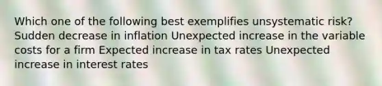 Which one of the following best exemplifies unsystematic risk? Sudden decrease in inflation Unexpected increase in the variable costs for a firm Expected increase in tax rates Unexpected increase in interest rates