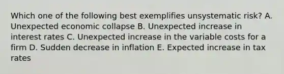 Which one of the following best exemplifies unsystematic risk? A. Unexpected economic collapse B. Unexpected increase in interest rates C. Unexpected increase in the variable costs for a firm D. Sudden decrease in inflation E. Expected increase in tax rates