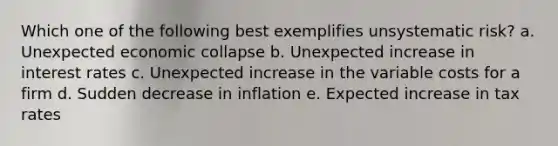 Which one of the following best exemplifies unsystematic risk? a. Unexpected economic collapse b. Unexpected increase in interest rates c. Unexpected increase in the variable costs for a firm d. Sudden decrease in inflation e. Expected increase in tax rates