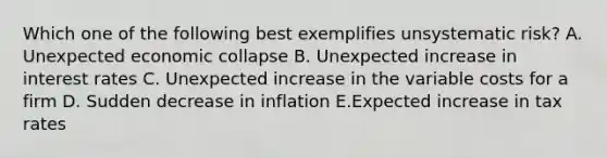 Which one of the following best exemplifies unsystematic risk? A. Unexpected economic collapse B. Unexpected increase in interest rates C. Unexpected increase in the variable costs for a firm D. Sudden decrease in inflation E.Expected increase in tax rates