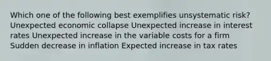 Which one of the following best exemplifies unsystematic risk? Unexpected economic collapse Unexpected increase in interest rates Unexpected increase in the variable costs for a firm Sudden decrease in inflation Expected increase in tax rates