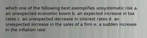 which one of the following best exemplifies unsystematic risk a. an unexpected economic boom b. an expected increase in tax rates c. an unexpected decrease in interest rates d. an unexpected increase in the sales of a firm e. a sudden increase in the inflation rate