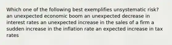 Which one of the following best exemplifies unsystematic risk? an unexpected economic boom an unexpected decrease in interest rates an unexpected increase in the sales of a firm a sudden increase in the inflation rate an expected increase in tax rates