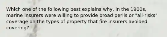 Which one of the following best explains why, in the 1900s, marine insurers were willing to provide broad perils or "all-risks" coverage on the types of property that fire insurers avoided covering?