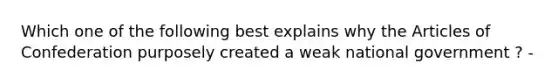 Which one of the following best explains why the Articles of Confederation purposely created a weak national government ? -