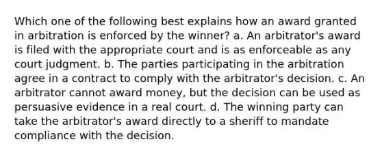 Which one of the following best explains how an award granted in arbitration is enforced by the winner? a. An arbitrator's award is filed with the appropriate court and is as enforceable as any court judgment. b. The parties participating in the arbitration agree in a contract to comply with the arbitrator's decision. c. An arbitrator cannot award money, but the decision can be used as persuasive evidence in a real court. d. The winning party can take the arbitrator's award directly to a sheriff to mandate compliance with the decision.