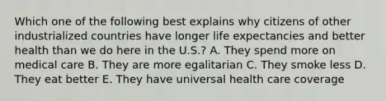 Which one of the following best explains why citizens of other industrialized countries have longer life expectancies and better health than we do here in the U.S.? A. They spend more on medical care B. They are more egalitarian C. They smoke less D. They eat better E. They have universal health care coverage