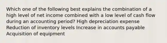 Which one of the following best explains the combination of a high level of net income combined with a low level of cash flow during an accounting period? High depreciation expense Reduction of inventory levels Increase in accounts payable Acquisition of equipment