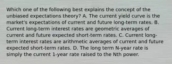 Which one of the following best explains the concept of the unbiased expectations theory? A. The current yield curve is the market's expectations of current and future long-term rates. B. Current long-term interest rates are geometric averages of current and future expected short-term rates. C. Current long-term interest rates are arithmetic averages of current and future expected short-term rates. D. The long term N-year rate is simply the current 1-year rate raised to the Nth power.