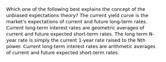 Which one of the following best explains the concept of the unbiased expectations theory? The current yield curve is the market's expectations of current and future long-term rates. Current long-term interest rates are geometric averages of current and future expected short-term rates. The long term N-year rate is simply the current 1-year rate raised to the Nth power. Current long-term interest rates are arithmetic averages of current and future expected short-term rates.