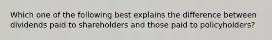 Which one of the following best explains the difference between dividends paid to shareholders and those paid to policyholders?