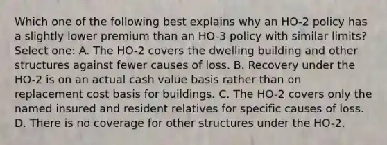 Which one of the following best explains why an HO-2 policy has a slightly lower premium than an HO-3 policy with similar limits? Select one: A. The HO-2 covers the dwelling building and other structures against fewer causes of loss. B. Recovery under the HO-2 is on an actual cash value basis rather than on replacement cost basis for buildings. C. The HO-2 covers only the named insured and resident relatives for specific causes of loss. D. There is no coverage for other structures under the HO-2.