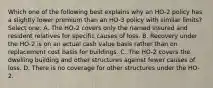 Which one of the following best explains why an HO-2 policy has a slightly lower premium than an HO-3 policy with similar limits? Select one: A. The HO-2 covers only the named insured and resident relatives for specific causes of loss. B. Recovery under the HO-2 is on an actual cash value basis rather than on replacement cost basis for buildings. C. The HO-2 covers the dwelling building and other structures against fewer causes of loss. D. There is no coverage for other structures under the HO-2.