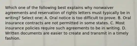 Which one of the following best explains why nonwaiver agreements and reservation of rights letters must typically be in writing? Select one: A. Oral notice is too difficult to prove. B. Oral insurance contracts are not permitted in some states. C. Most insurance policies require such agreements to be in writing. D. Written documents are easier to create and transmit in a timely fashion.