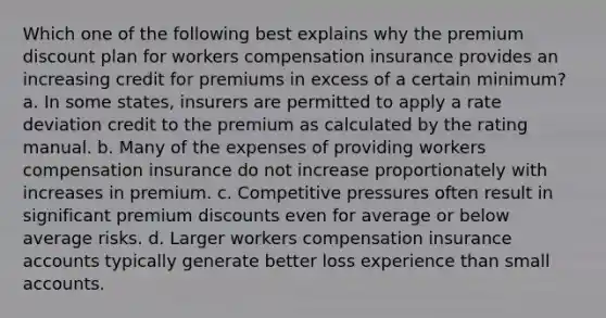 Which one of the following best explains why the premium discount plan for workers compensation insurance provides an increasing credit for premiums in excess of a certain minimum? a. In some states, insurers are permitted to apply a rate deviation credit to the premium as calculated by the rating manual. b. Many of the expenses of providing workers compensation insurance do not increase proportionately with increases in premium. c. Competitive pressures often result in significant premium discounts even for average or below average risks. d. Larger workers compensation insurance accounts typically generate better loss experience than small accounts.