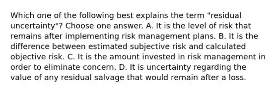 Which one of the following best explains the term "residual uncertainty"? Choose one answer. A. It is the level of risk that remains after implementing risk management plans. B. It is the difference between estimated subjective risk and calculated objective risk. C. It is the amount invested in risk management in order to eliminate concern. D. It is uncertainty regarding the value of any residual salvage that would remain after a loss.