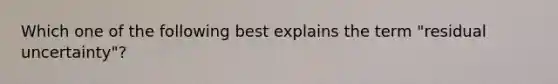 Which one of the following best explains the term "residual uncertainty"?