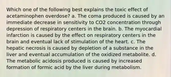 Which one of the following best explains the toxic effect of acetaminophen overdose? a. The coma produced is caused by an immediate decrease in sensitivity to CO2 concentration through depression of respiratory centers in the brain. b. The myocardial infarction is caused by the effect on respiratory centers in the brain and eventual lack of stimulation of the heart. c. The hepatic necrosis is caused by depletion of a substance in the liver and eventual accumulation of the oxidized metabolite. d. The metabolic acidosis produced is caused by increased formation of formic acid by the liver during metabolism.