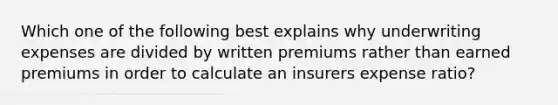 Which one of the following best explains why underwriting expenses are divided by written premiums rather than earned premiums in order to calculate an insurers expense ratio?