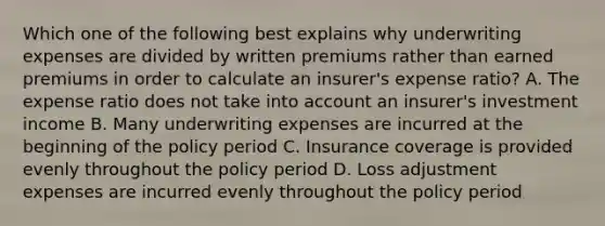 Which one of the following best explains why underwriting expenses are divided by written premiums rather than earned premiums in order to calculate an insurer's expense ratio? A. The expense ratio does not take into account an insurer's investment income B. Many underwriting expenses are incurred at the beginning of the policy period C. Insurance coverage is provided evenly throughout the policy period D. Loss adjustment expenses are incurred evenly throughout the policy period