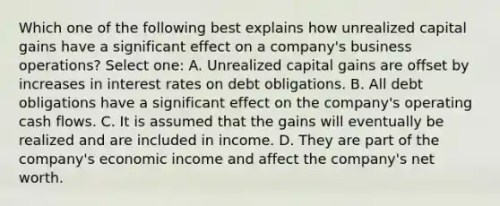 Which one of the following best explains how unrealized capital gains have a significant effect on a company's business operations? Select one: A. Unrealized capital gains are offset by increases in interest rates on debt obligations. B. All debt obligations have a significant effect on the company's operating cash flows. C. It is assumed that the gains will eventually be realized and are included in income. D. They are part of the company's economic income and affect the company's net worth.